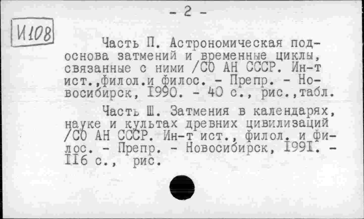 ﻿- 2 -
И/08
Часть П. Астрономическая подоснова затмений и временные циклы, связанные с ними /СО АН СССР. Ин-т ист.,филол.и филос. - Препр. - Новосибирск, 1990. - 40 с., рис.,табл.
Часть Ш. Затмения в календарях, науке и культах древних цивилизаций /СО АН СССР. Ин-т ист., филол. и филее. - Препр. - Новосибирск, 1991. -II6 с., рис.